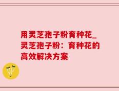 用灵芝孢子粉育种花_灵芝孢子粉：育种花的高效解决方案