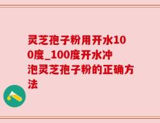 灵芝孢子粉用开水100度_100度开水冲泡灵芝孢子粉的正确方法