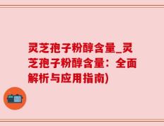 灵芝孢子粉醇含量_灵芝孢子粉醇含量：全面解析与应用指南)