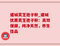 诸城灵芝孢子粉_诸城优质灵芝孢子粉：高效保健，纯净天然，养生佳品