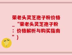 荣老头灵芝孢子粉价格_“荣老头灵芝孢子粉：价格解析与购买指南”)