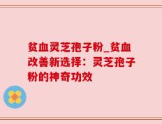 贫血灵芝孢子粉_贫血改善新选择：灵芝孢子粉的神奇功效