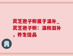 灵芝孢子粉属于温补_灵芝孢子粉：温和滋补，养生佳品