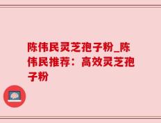 陈伟民灵芝孢子粉_陈伟民推荐：高效灵芝孢子粉