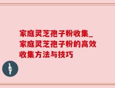 家庭灵芝孢子粉收集_家庭灵芝孢子粉的高效收集方法与技巧