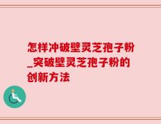 怎样冲破壁灵芝孢子粉_突破壁灵芝孢子粉的创新方法