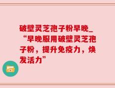 破壁灵芝孢子粉早晚_“早晚服用破壁灵芝孢子粉，提升免疫力，焕发活力”