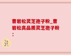 曹岩松灵芝孢子粉_曹岩松高品质灵芝孢子粉：
