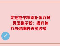 灵芝孢子粉能补体力吗_灵芝孢子粉：提升体力与健康的天然选择
