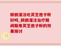 膀胱灌注吃灵芝孢子粉好吗_膀胱灌注治疗期间服用灵芝孢子粉的效果探讨