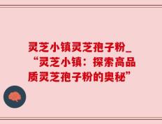 灵芝小镇灵芝孢子粉_“灵芝小镇：探索高品质灵芝孢子粉的奥秘”
