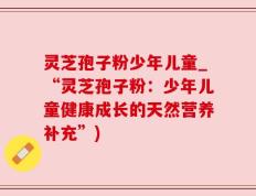 灵芝孢子粉少年儿童_“灵芝孢子粉：少年儿童健康成长的天然营养补充”)