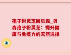 孢子粉灵芝因贝森_贝森孢子粉灵芝：提升健康与免疫力的天然选择