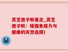 灵芝孢子粉是念_灵芝孢子粉：增强免疫力与健康的天然选择)