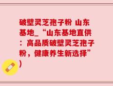 破壁灵芝孢子粉 山东基地_“山东基地直供：高品质破壁灵芝孢子粉，健康养生新选择”)