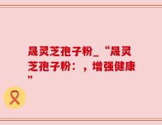 晟灵芝孢子粉_“晟灵芝孢子粉：，增强健康”