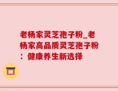 老杨家灵芝孢子粉_老杨家高品质灵芝孢子粉：健康养生新选择