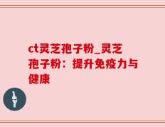 ct灵芝孢子粉_灵芝孢子粉：提升免疫力与健康