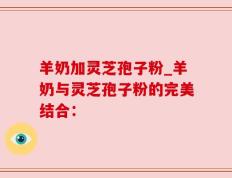 羊奶加灵芝孢子粉_羊奶与灵芝孢子粉的完美结合：
