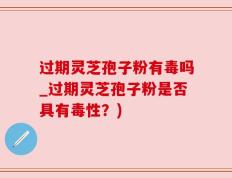 过期灵芝孢子粉有毒吗_过期灵芝孢子粉是否具有毒性？)