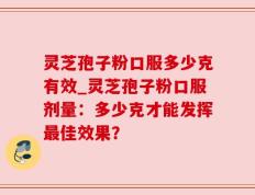 灵芝孢子粉口服多少克有效_灵芝孢子粉口服剂量：多少克才能发挥最佳效果？