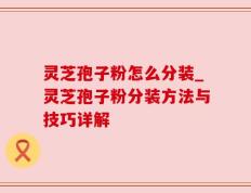 灵芝孢子粉怎么分装_灵芝孢子粉分装方法与技巧详解