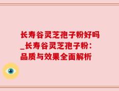 长寿谷灵芝孢子粉好吗_长寿谷灵芝孢子粉：品质与效果全面解析