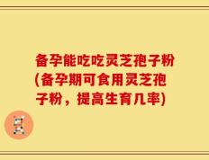 备孕能吃吃灵芝孢子粉(备孕期可食用灵芝孢子粉，提高生育几率)