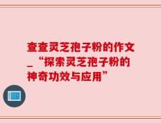 查查灵芝孢子粉的作文_“探索灵芝孢子粉的神奇功效与应用”
