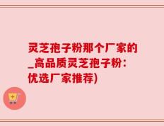 灵芝孢子粉那个厂家的_高品质灵芝孢子粉：优选厂家推荐)