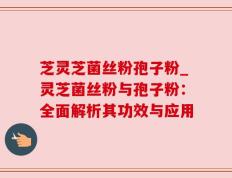 芝灵芝菌丝粉孢子粉_灵芝菌丝粉与孢子粉：全面解析其功效与应用