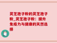 灵芝孢子粉的灵芝孢子粉_灵芝孢子粉：提升免疫力与健康的天然选择