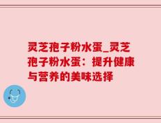 灵芝孢子粉水蛋_灵芝孢子粉水蛋：提升健康与营养的美味选择
