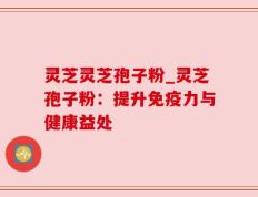 灵芝灵芝孢子粉_灵芝孢子粉：提升免疫力与健康益处