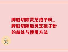 脾脏切除灵芝孢子粉_脾脏切除后灵芝孢子粉的益处与使用方法