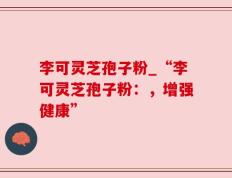李可灵芝孢子粉_“李可灵芝孢子粉：，增强健康”