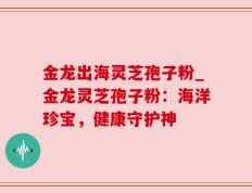 金龙出海灵芝孢子粉_金龙灵芝孢子粉：海洋珍宝，健康守护神