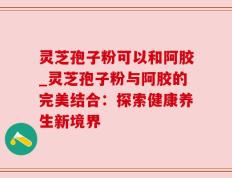 灵芝孢子粉可以和阿胶_灵芝孢子粉与阿胶的完美结合：探索健康养生新境界