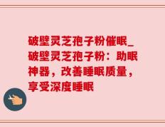 破壁灵芝孢子粉催眠_破壁灵芝孢子粉：助眠神器，改善睡眠质量，享受深度睡眠