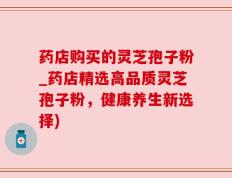 药店购买的灵芝孢子粉_药店精选高品质灵芝孢子粉，健康养生新选择)