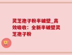 灵芝孢子粉半破壁_高效吸收：全新半破壁灵芝孢子粉
