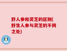 野人参和灵芝的区别(野生人参与灵芝的不同之处)