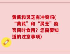 黄芪和灵芝有冲突吗(“黄芪”和“灵芝”能否同时食用？您需要知道的注意事项)