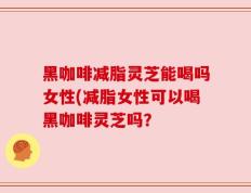 黑咖啡减脂灵芝能喝吗女性(减脂女性可以喝黑咖啡灵芝吗？