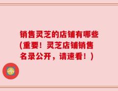 销售灵芝的店铺有哪些(重要！灵芝店铺销售名录公开，请速看！)