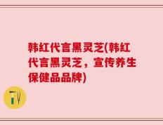 韩红代言黑灵芝(韩红代言黑灵芝，宣传养生保健品品牌)