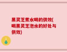 黑灵芝煮水喝的供效(喝黑灵芝泡水的好处与供效)