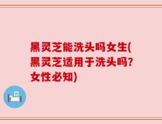 黑灵芝能洗头吗女生(黑灵芝适用于洗头吗？女性必知)