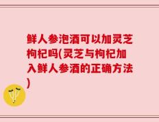 鲜人参泡酒可以加灵芝枸杞吗(灵芝与枸杞加入鲜人参酒的正确方法)