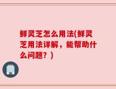 鲜灵芝怎么用法(鲜灵芝用法详解，能帮助什么问题？)
